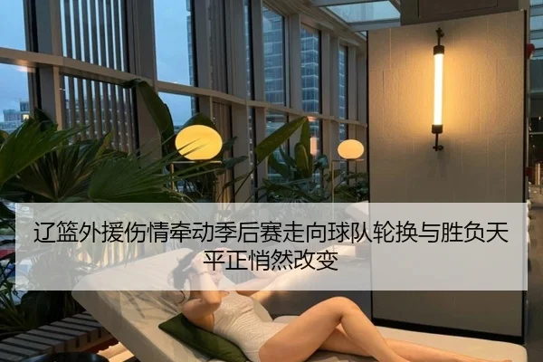辽篮外援伤情牵动季后赛走向球队轮换与胜负天平正悄然改变